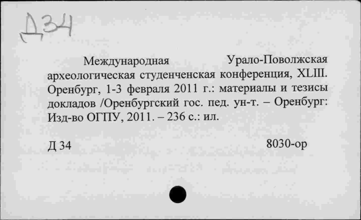 ﻿ДМ
Международная	Урало-Поволжская
археологическая студенченская конференция, XLIII. Оренбург, 1-3 февраля 2011 г.: материалы и тезисы докладов /Оренбургский гос. пед. ун-т. - Оренбург: Изд-во ОГПУ, 2011.- 236 с.: ил.
Д 34
8030-ор